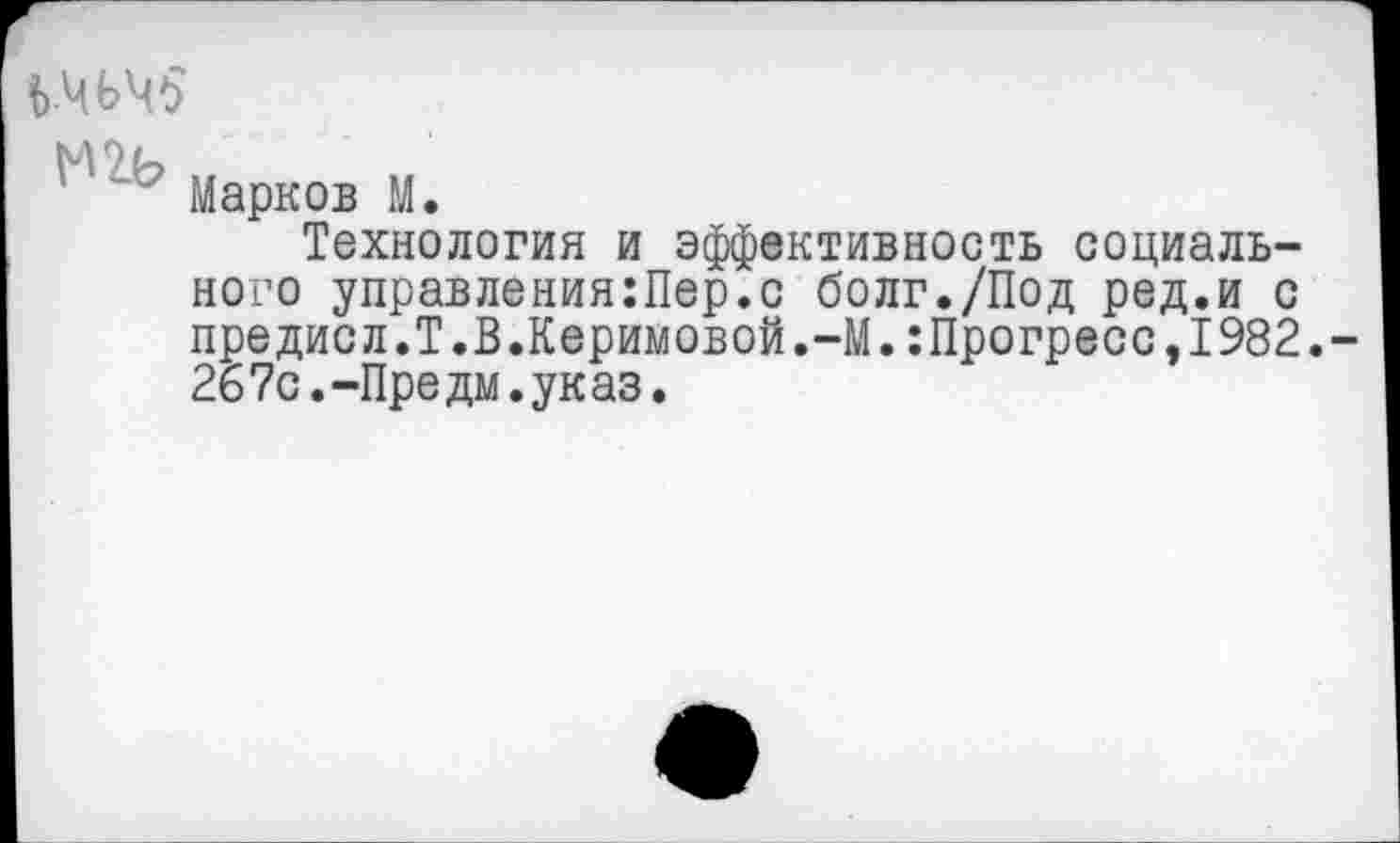 ﻿Ь-ЧЬЧ5
' Марков М.
Технология и эффективность социального управления:Пер.с болг./Под ред.и с предисл.Т.В.Керимовой.-М.:Прогресс,1982.-267с.-Предм.указ.